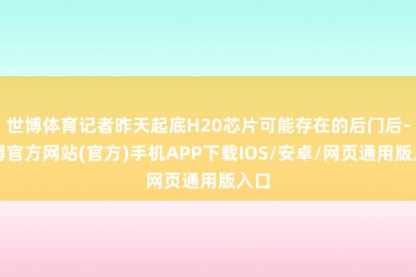 世博体育记者昨天起底H20芯片可能存在的后门后-世博官方网站(官方)手机APP下载IOS/安卓/网页通用版入口
