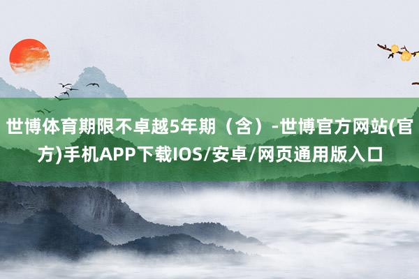 世博体育期限不卓越5年期（含）-世博官方网站(官方)手机APP下载IOS/安卓/网页通用版入口