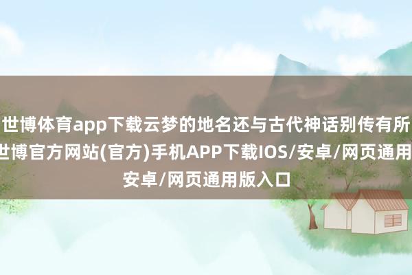 世博体育app下载云梦的地名还与古代神话别传有所联系-世博官方网站(官方)手机APP下载IOS/安卓/网页通用版入口