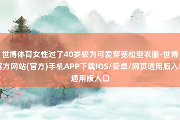 世博体育女性过了40岁较为可爱穿宽松型衣服-世博官方网站(官方)手机APP下载IOS/安卓/网页通用版入口