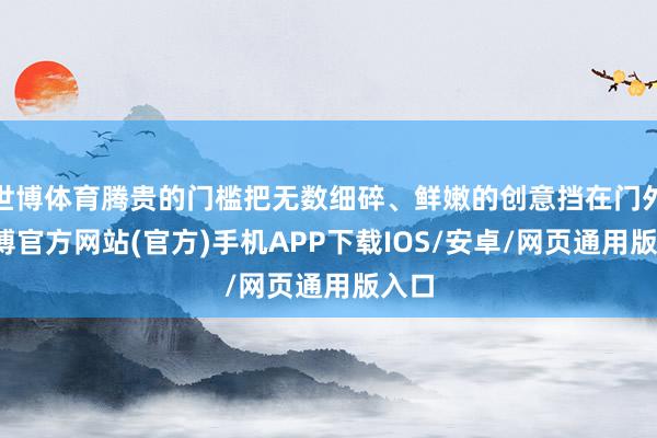 世博体育腾贵的门槛把无数细碎、鲜嫩的创意挡在门外-世博官方网站(官方)手机APP下载IOS/安卓/网页通用版入口