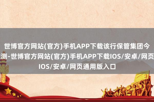 世博官方网站(官方)手机APP下载该行保管集团今明两年的盈测-世博官方网站(官方)手机APP下载IOS/安卓/网页通用版入口