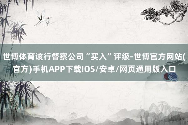世博体育该行督察公司“买入”评级-世博官方网站(官方)手机APP下载IOS/安卓/网页通用版入口