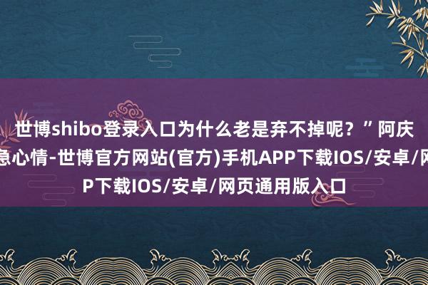 世博shibo登录入口为什么老是弃不掉呢？”阿庆回报我方的懆急心情-世博官方网站(官方)手机APP下载IOS/安卓/网页通用版入口
