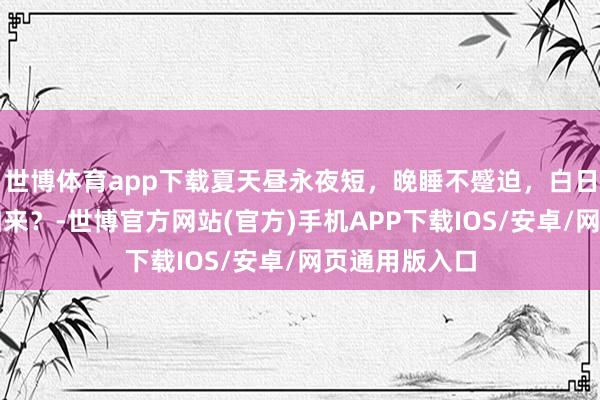世博体育app下载夏天昼永夜短，晚睡不蹙迫，白日补觉就能补归来？-世博官方网站(官方)手机APP下载IOS/安卓/网页通用版入口