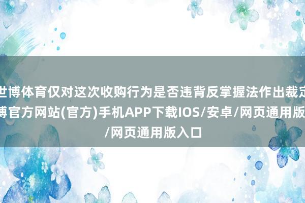 世博体育仅对这次收购行为是否违背反掌握法作出裁定-世博官方网站(官方)手机APP下载IOS/安卓/网页通用版入口