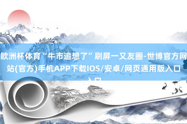欧洲杯体育“牛市追想了”刷屏一又友圈-世博官方网站(官方)手机APP下载IOS/安卓/网页通用版入口