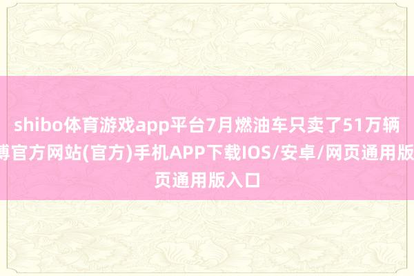 shibo体育游戏app平台7月燃油车只卖了51万辆-世博官方网站(官方)手机APP下载IOS/安卓/网页通用版入口