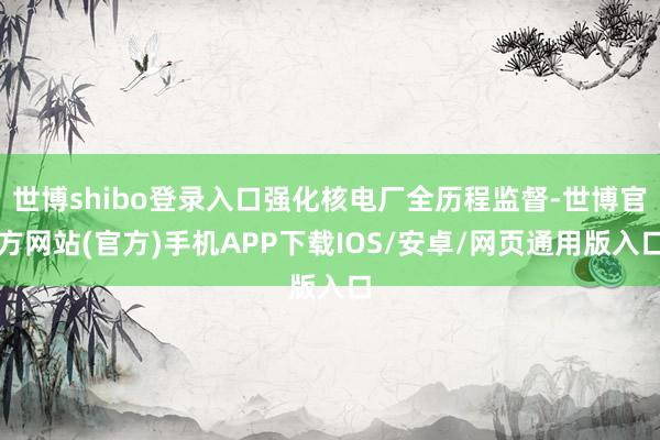 世博shibo登录入口强化核电厂全历程监督-世博官方网站(官方)手机APP下载IOS/安卓/网页通用版入口