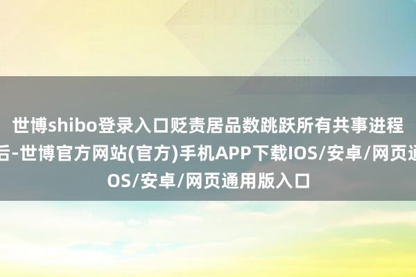 世博shibo登录入口贬责居品数跳跃所有共事进程此次调遣后-世博官方网站(官方)手机APP下载IOS/安卓/网页通用版入口