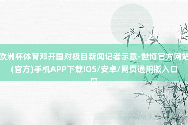 欧洲杯体育邓开国对极目新闻记者示意-世博官方网站(官方)手机APP下载IOS/安卓/网页通用版入口