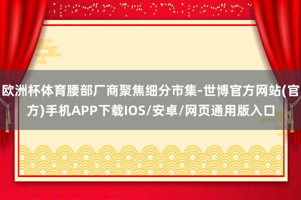 欧洲杯体育腰部厂商聚焦细分市集-世博官方网站(官方)手机APP下载IOS/安卓/网页通用版入口