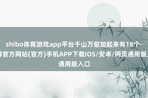 shibo体育游戏app平台千山万壑加起来有18个-世博官方网站(官方)手机APP下载IOS/安卓/网页通用版入口