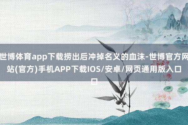 世博体育app下载捞出后冲掉名义的血沫-世博官方网站(官方)手机APP下载IOS/安卓/网页通用版入口