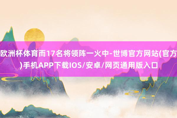 欧洲杯体育而17名将领阵一火中-世博官方网站(官方)手机APP下载IOS/安卓/网页通用版入口