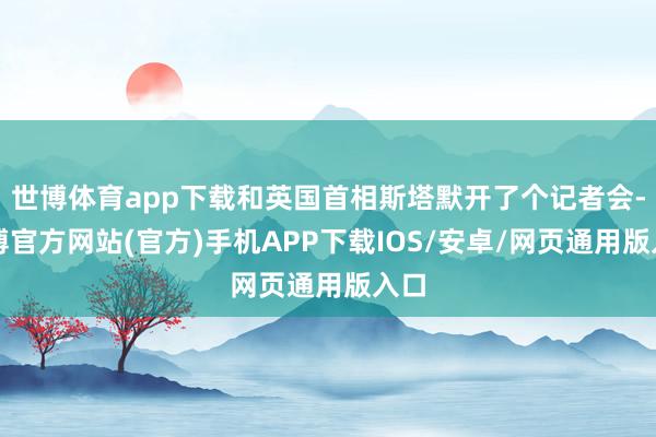 世博体育app下载和英国首相斯塔默开了个记者会-世博官方网站(官方)手机APP下载IOS/安卓/网页通用版入口